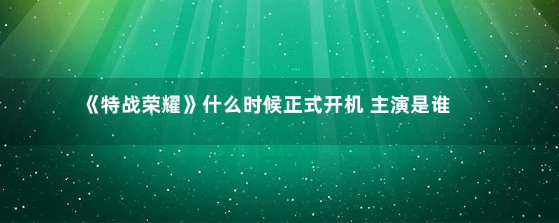 《特战荣耀》什么时候正式开机 主演是谁